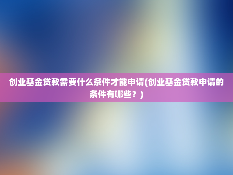 创业基金贷款需要什么条件才能申请(创业基金贷款申请的条件有哪些？)