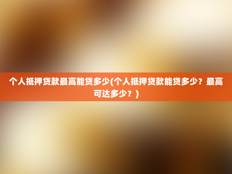 个人抵押贷款最高能贷多少(个人抵押贷款能贷多少？最高可达多少？)