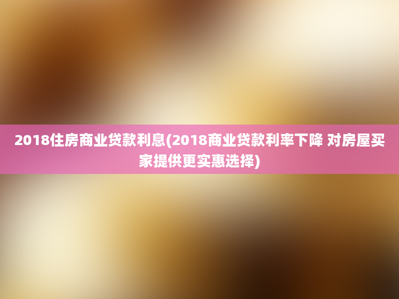 2018住房商业贷款利息(2018商业贷款利率下降 对房屋买家提供更实惠选择)