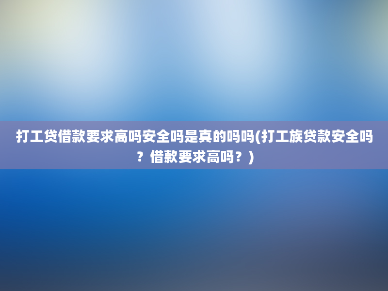 打工贷借款要求高吗安全吗是真的吗吗(打工族贷款安全吗？借款要求高吗？)