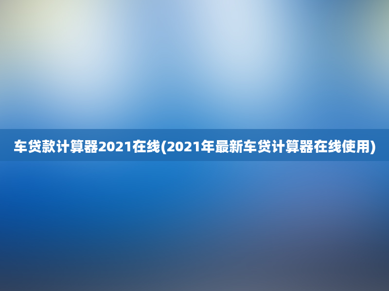 车贷款计算器2021在线(2021年最新车贷计算器在线使用)