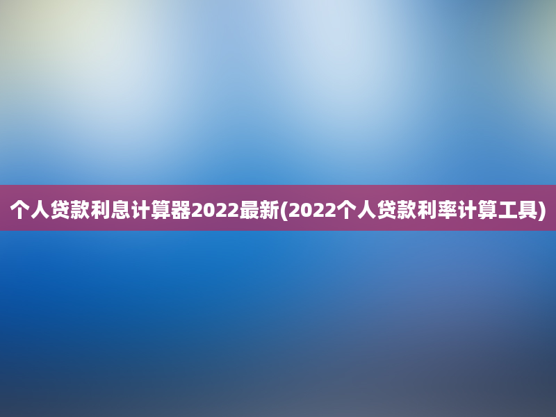 个人贷款利息计算器2022最新(2022个人贷款利率计算工具)