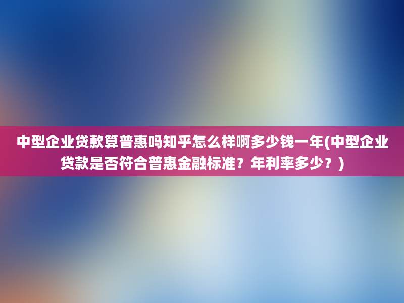 中型企业贷款算普惠吗知乎怎么样啊多少钱一年(中型企业贷款是否符合普惠金融标准？年利率多少？)