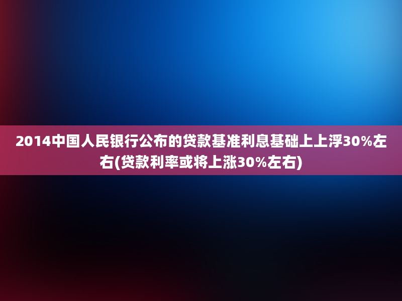 2014中国人民银行公布的贷款基准利息基础上上浮30%左右(贷款利率或将上涨30%左右)