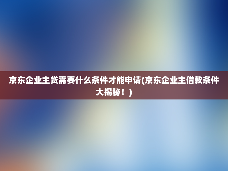 京东企业主贷需要什么条件才能申请(京东企业主借款条件大揭秘！)