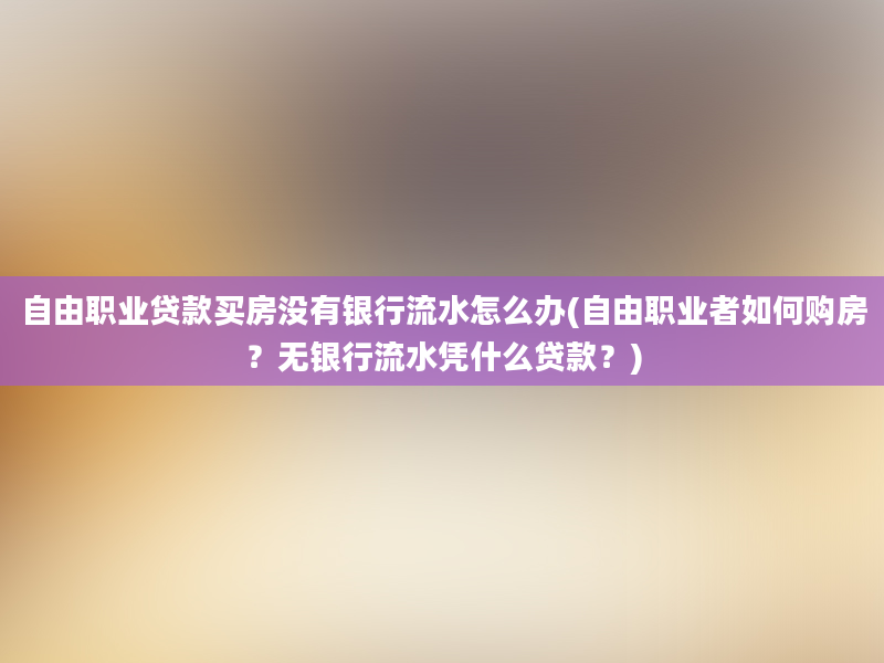 自由职业贷款买房没有银行流水怎么办(自由职业者如何购房？无银行流水凭什么贷款？)