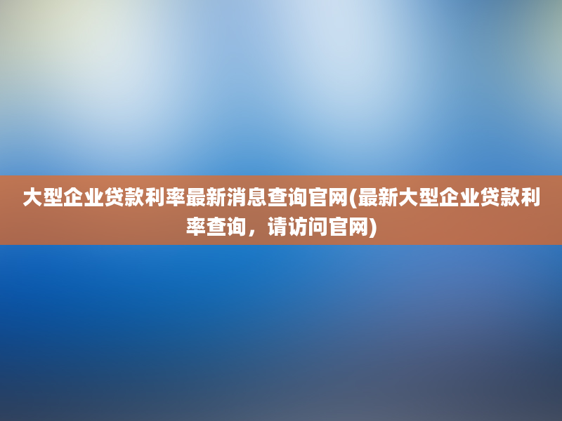 大型企业贷款利率最新消息查询官网(最新大型企业贷款利率查询，请访问官网)