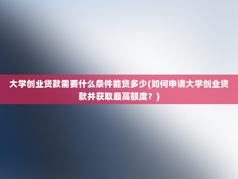 大学创业贷款需要什么条件能贷多少(如何申请大学创业贷款并获取最高额度？)