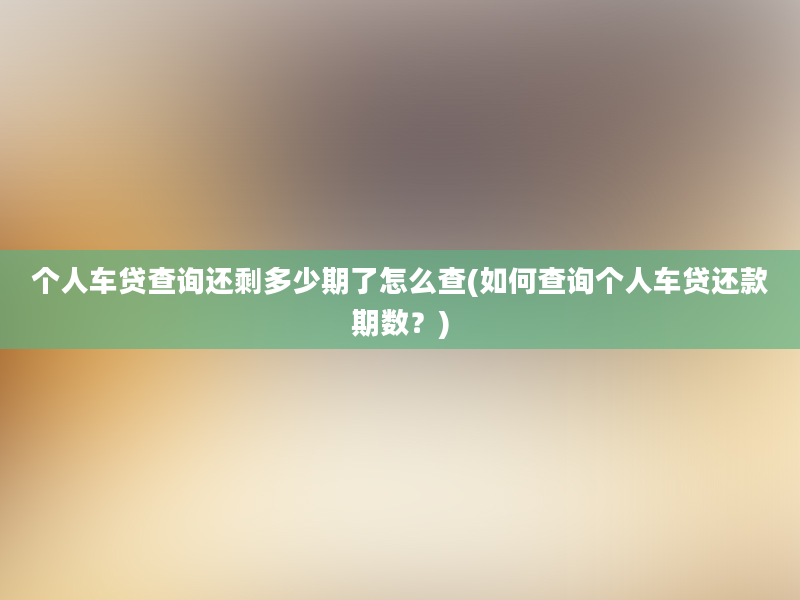 个人车贷查询还剩多少期了怎么查(如何查询个人车贷还款期数？)