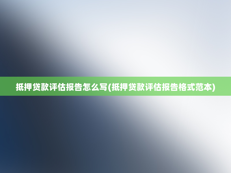 抵押贷款评估报告怎么写(抵押贷款评估报告格式范本)