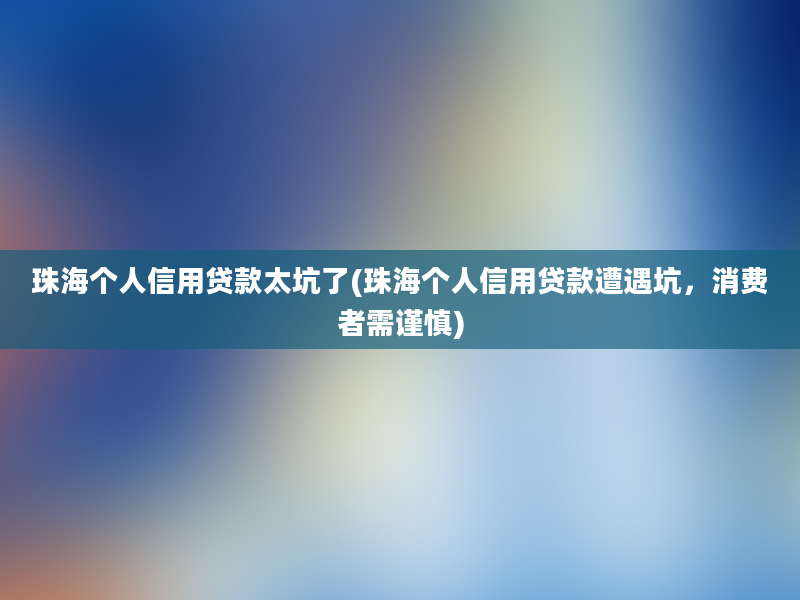 珠海个人信用贷款太坑了(珠海个人信用贷款遭遇坑，消费者需谨慎)