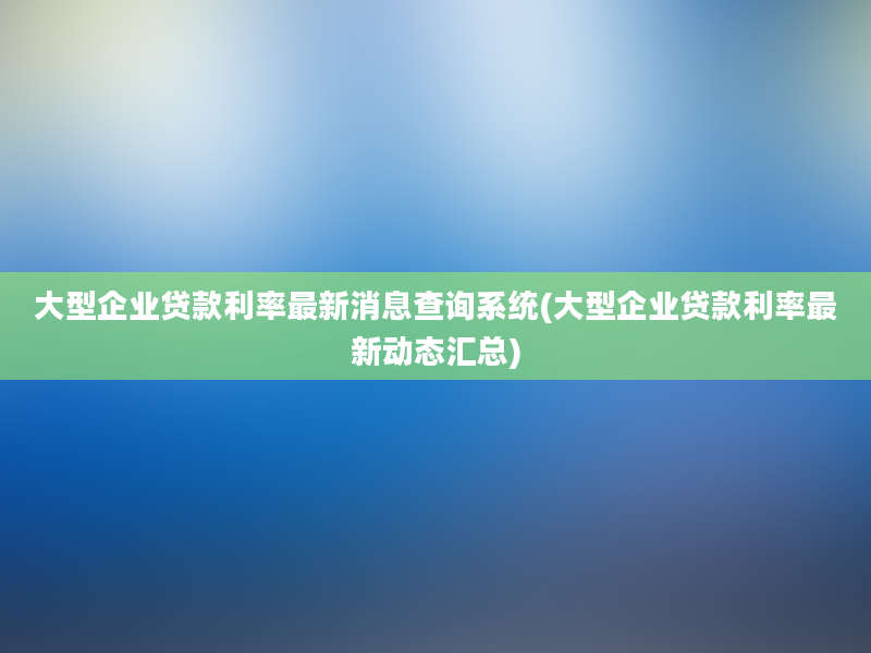 大型企业贷款利率最新消息查询系统(大型企业贷款利率最新动态汇总)