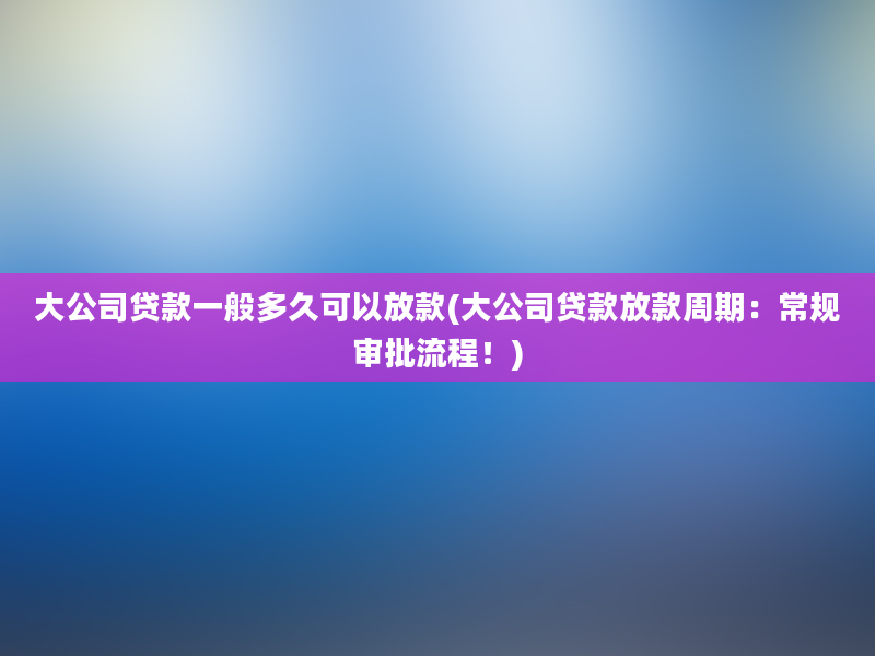 大公司贷款一般多久可以放款(大公司贷款放款周期：常规审批流程！)