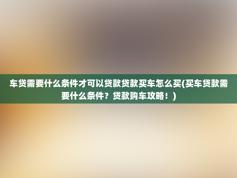 车贷需要什么条件才可以贷款贷款买车怎么买(买车贷款需要什么条件？贷款购车攻略！)