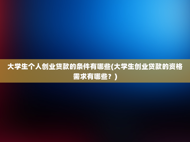 大学生个人创业贷款的条件有哪些(大学生创业贷款的资格需求有哪些？)