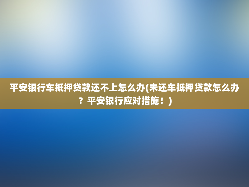 平安银行车抵押贷款还不上怎么办(未还车抵押贷款怎么办？平安银行应对措施！)