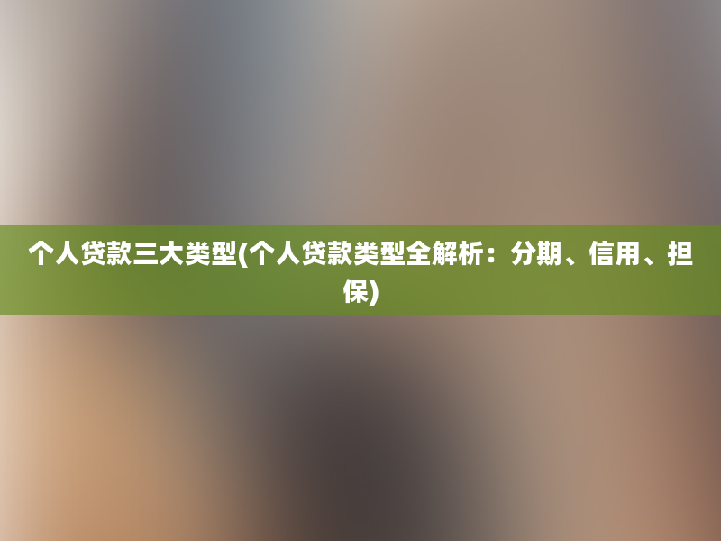 个人贷款三大类型(个人贷款类型全解析：分期、信用、担保)