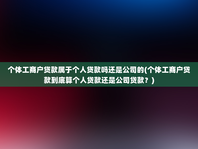 个体工商户贷款属于个人贷款吗还是公司的(个体工商户贷款到底算个人贷款还是公司贷款？)