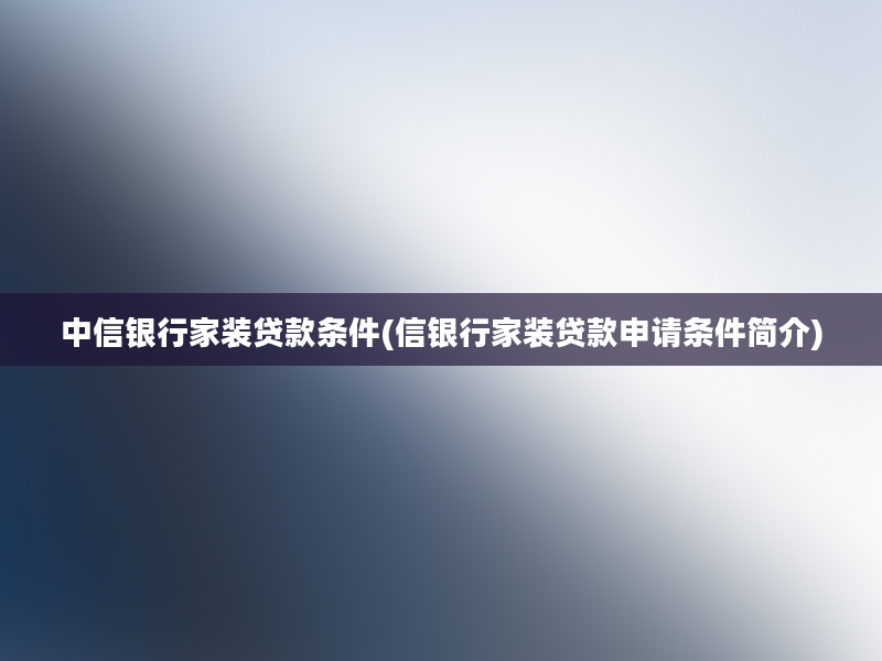 中信银行家装贷款条件(信银行家装贷款申请条件简介)