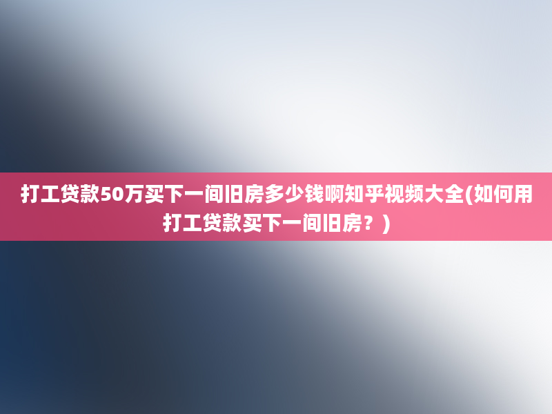 打工贷款50万买下一间旧房多少钱啊知乎视频大全(如何用打工贷款买下一间旧房？)