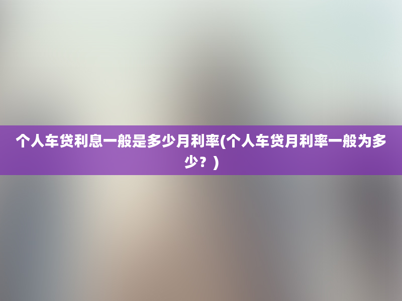 个人车贷利息一般是多少月利率(个人车贷月利率一般为多少？)