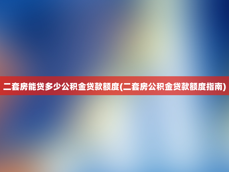 二套房能贷多少公积金贷款额度(二套房公积金贷款额度指南)