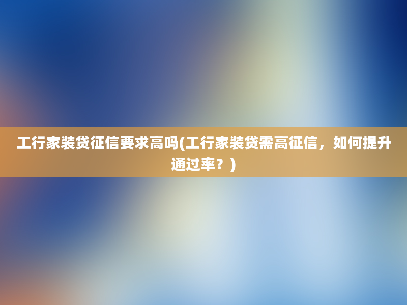 工行家装贷征信要求高吗(工行家装贷需高征信，如何提升通过率？)