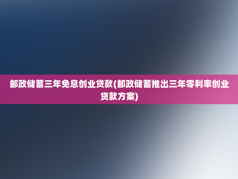 邮政储蓄三年免息创业贷款(邮政储蓄推出三年零利率创业贷款方案)