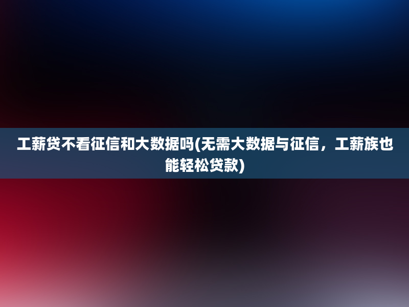 工薪贷不看征信和大数据吗(无需大数据与征信，工薪族也能轻松贷款)