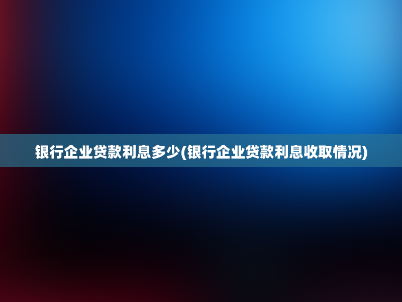 银行企业贷款利息多少(银行企业贷款利息收取情况)