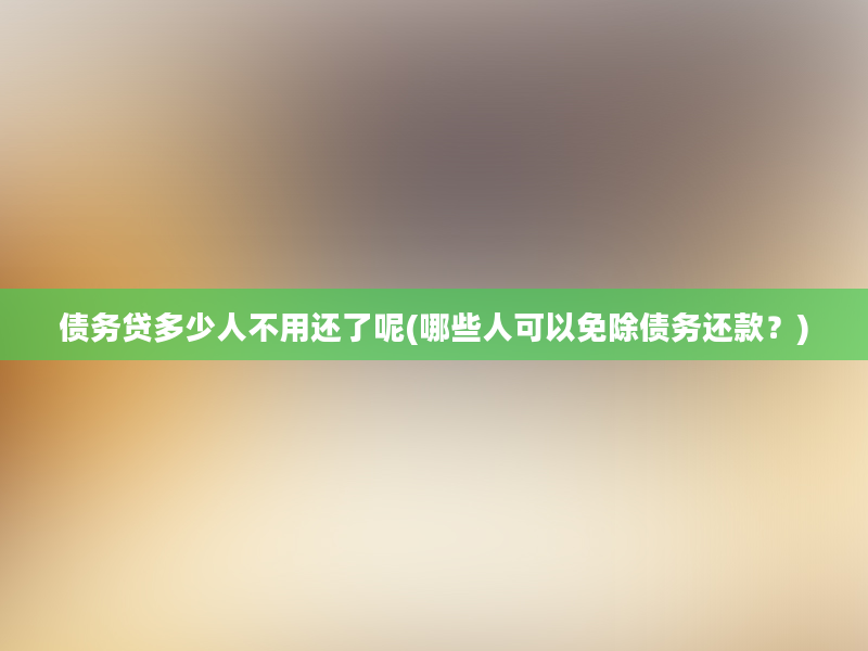 债务贷多少人不用还了呢(哪些人可以免除债务还款？)