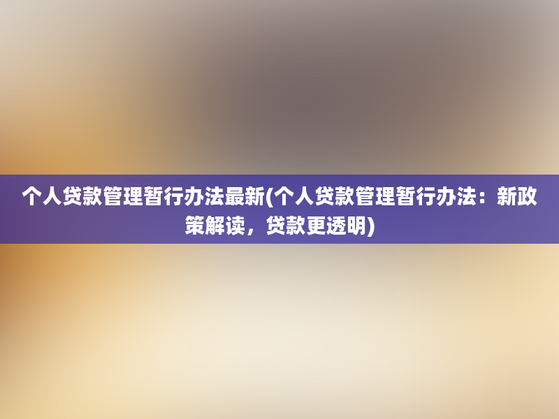 个人贷款管理暂行办法最新(个人贷款管理暂行办法：新政策解读，贷款更透明)