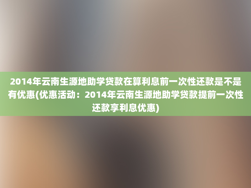 2014年云南生源地助学贷款在算利息前一次性还款是不是有优惠(优惠活动：2014年云南生源地助学贷款提前一次性还款享利息优惠)