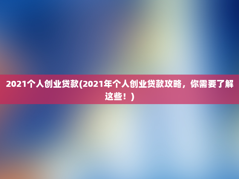 2021个人创业贷款(2021年个人创业贷款攻略，你需要了解这些！)