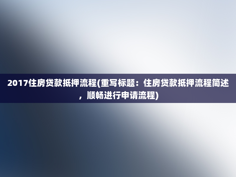 2017住房贷款抵押流程(重写标题：住房贷款抵押流程简述，顺畅进行申请流程)