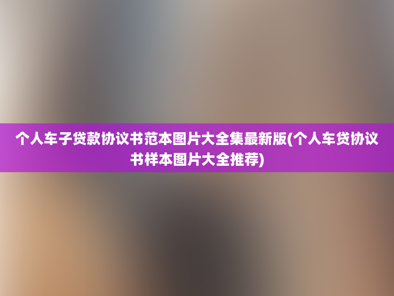 个人车子贷款协议书范本图片大全集最新版(个人车贷协议书样本图片大全推荐)