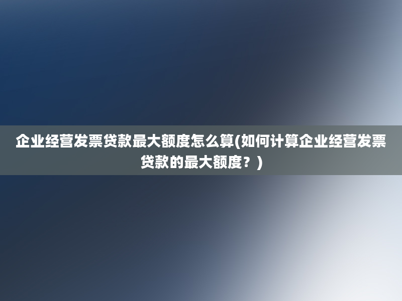 企业经营发票贷款最大额度怎么算(如何计算企业经营发票贷款的最大额度？)