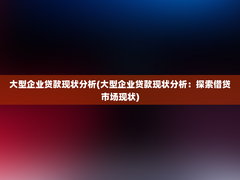 大型企业贷款现状分析(大型企业贷款现状分析：探索借贷市场现状)