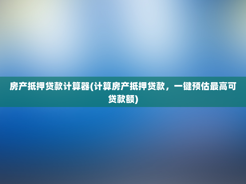 房产抵押贷款计算器(计算房产抵押贷款，一键预估最高可贷款额)