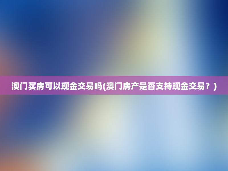 澳门买房可以现金交易吗(澳门房产是否支持现金交易？)