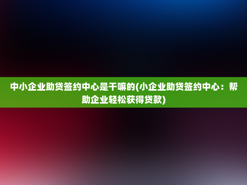 中小企业助贷签约中心是干嘛的(小企业助贷签约中心：帮助企业轻松获得贷款)