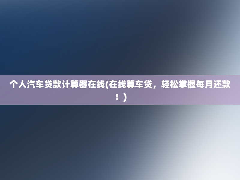 个人汽车贷款计算器在线(在线算车贷，轻松掌握每月还款！)