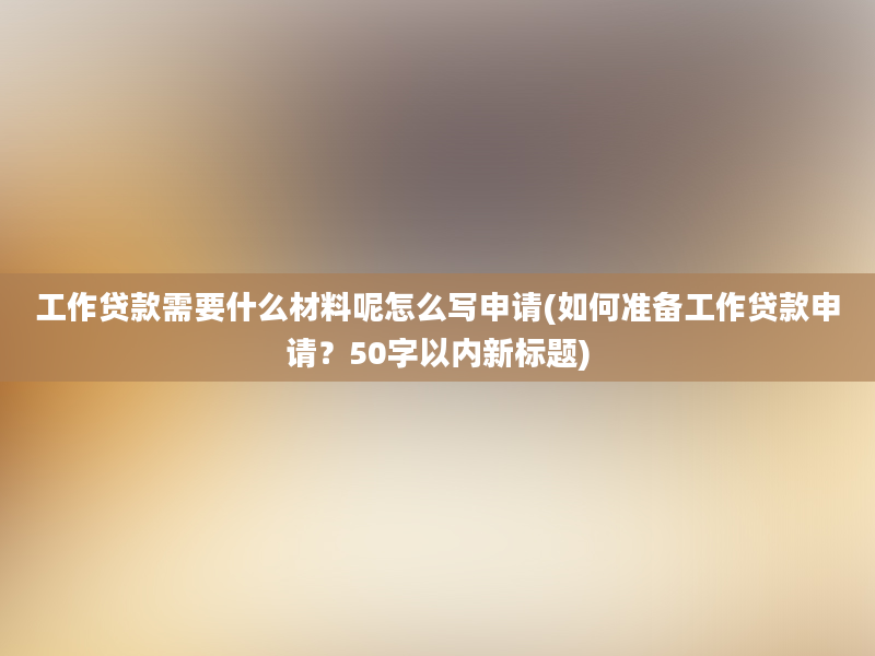 工作贷款需要什么材料呢怎么写申请(如何准备工作贷款申请？50字以内新标题)