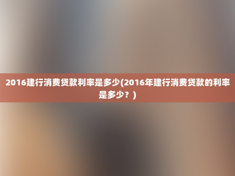 2016建行消费贷款利率是多少(2016年建行消费贷款的利率是多少？)