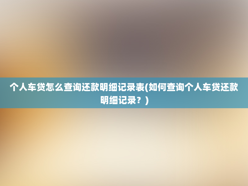 个人车贷怎么查询还款明细记录表(如何查询个人车贷还款明细记录？)