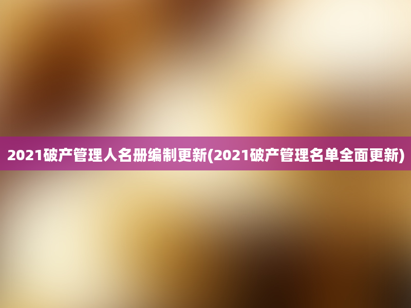 2021破产管理人名册编制更新(2021破产管理名单全面更新)