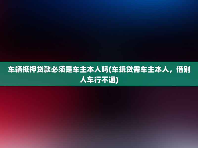 车辆抵押贷款必须是车主本人吗(车抵贷需车主本人，借别人车行不通)