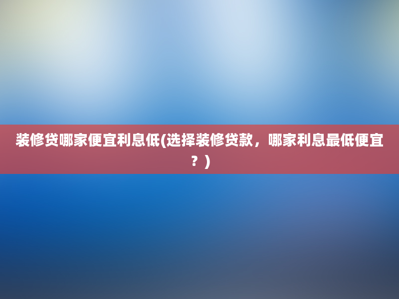 装修贷哪家便宜利息低(选择装修贷款，哪家利息最低便宜？)