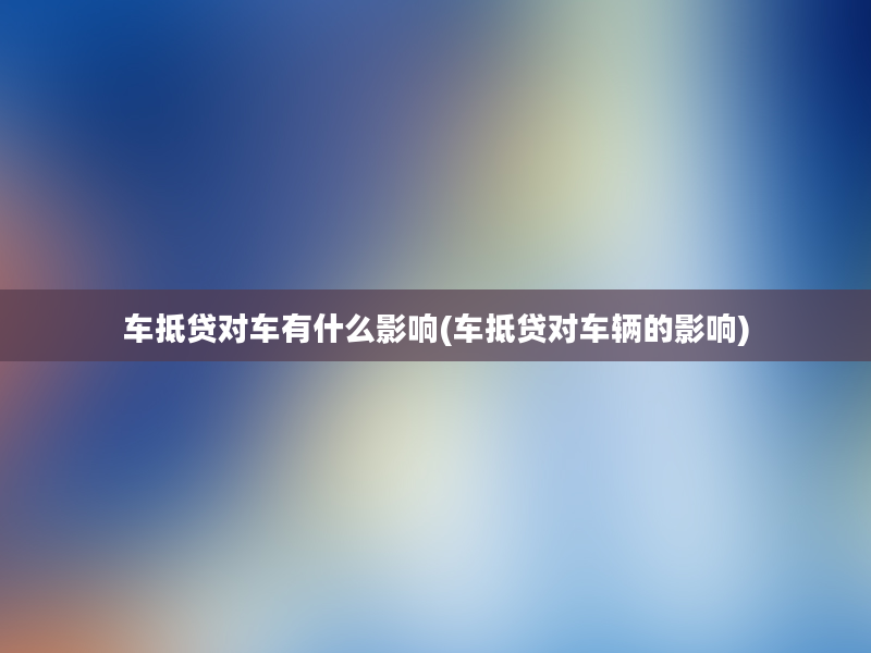 车抵贷对车有什么影响(车抵贷对车辆的影响)