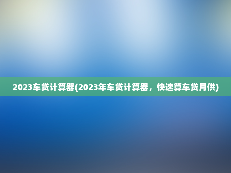 2023车贷计算器(2023年车贷计算器，快速算车贷月供)